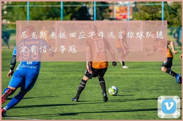 尼克斯老板回应字母流言称球队稳定有信心争冠