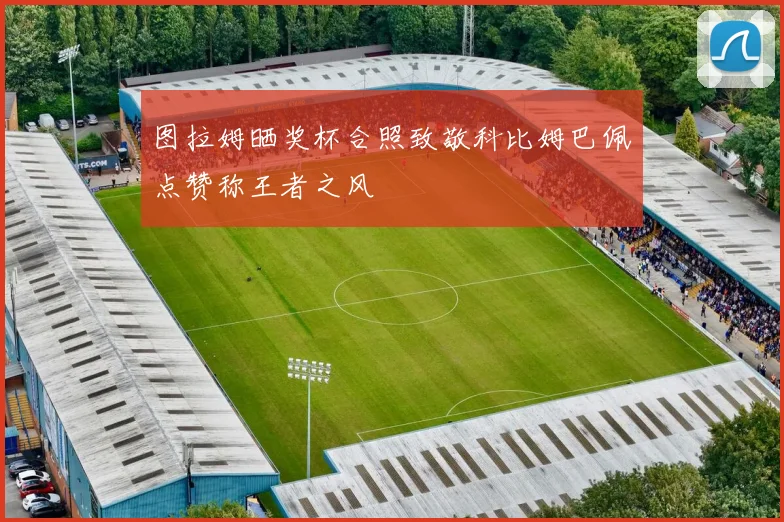 图拉姆晒奖杯合照致敬科比姆巴佩点赞称王者之风