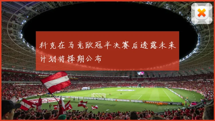科克在马竞欧冠半决赛后透露未来计划将择期公布