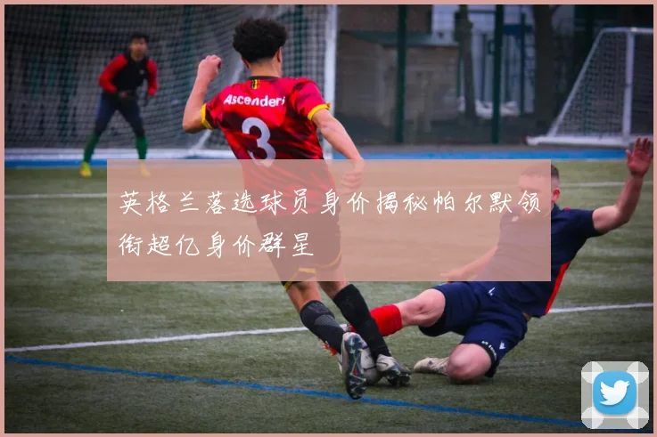 英格兰落选球员身价揭秘帕尔默领衔超亿身价群星